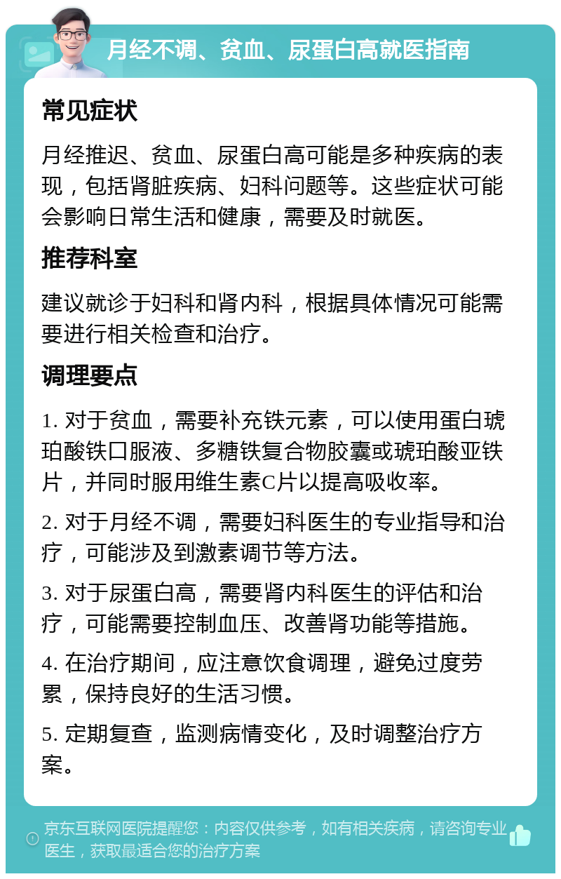 月经不调、贫血、尿蛋白高就医指南 常见症状 月经推迟、贫血、尿蛋白高可能是多种疾病的表现，包括肾脏疾病、妇科问题等。这些症状可能会影响日常生活和健康，需要及时就医。 推荐科室 建议就诊于妇科和肾内科，根据具体情况可能需要进行相关检查和治疗。 调理要点 1. 对于贫血，需要补充铁元素，可以使用蛋白琥珀酸铁口服液、多糖铁复合物胶囊或琥珀酸亚铁片，并同时服用维生素C片以提高吸收率。 2. 对于月经不调，需要妇科医生的专业指导和治疗，可能涉及到激素调节等方法。 3. 对于尿蛋白高，需要肾内科医生的评估和治疗，可能需要控制血压、改善肾功能等措施。 4. 在治疗期间，应注意饮食调理，避免过度劳累，保持良好的生活习惯。 5. 定期复查，监测病情变化，及时调整治疗方案。