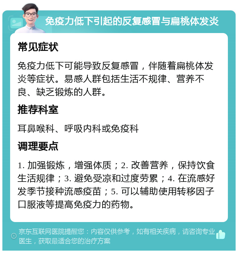 免疫力低下引起的反复感冒与扁桃体发炎 常见症状 免疫力低下可能导致反复感冒，伴随着扁桃体发炎等症状。易感人群包括生活不规律、营养不良、缺乏锻炼的人群。 推荐科室 耳鼻喉科、呼吸内科或免疫科 调理要点 1. 加强锻炼，增强体质；2. 改善营养，保持饮食生活规律；3. 避免受凉和过度劳累；4. 在流感好发季节接种流感疫苗；5. 可以辅助使用转移因子口服液等提高免疫力的药物。