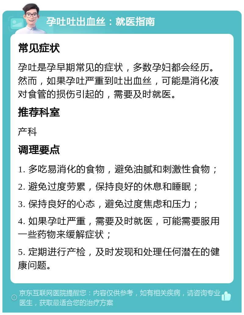 孕吐吐出血丝：就医指南 常见症状 孕吐是孕早期常见的症状，多数孕妇都会经历。然而，如果孕吐严重到吐出血丝，可能是消化液对食管的损伤引起的，需要及时就医。 推荐科室 产科 调理要点 1. 多吃易消化的食物，避免油腻和刺激性食物； 2. 避免过度劳累，保持良好的休息和睡眠； 3. 保持良好的心态，避免过度焦虑和压力； 4. 如果孕吐严重，需要及时就医，可能需要服用一些药物来缓解症状； 5. 定期进行产检，及时发现和处理任何潜在的健康问题。