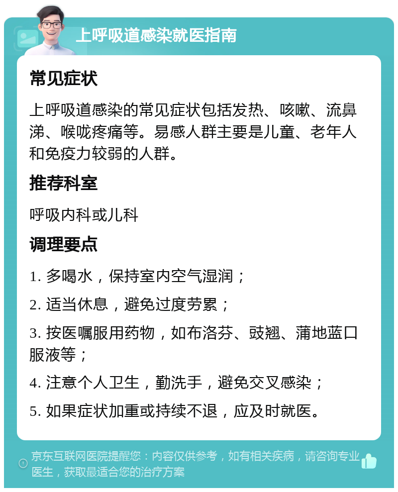 上呼吸道感染就医指南 常见症状 上呼吸道感染的常见症状包括发热、咳嗽、流鼻涕、喉咙疼痛等。易感人群主要是儿童、老年人和免疫力较弱的人群。 推荐科室 呼吸内科或儿科 调理要点 1. 多喝水，保持室内空气湿润； 2. 适当休息，避免过度劳累； 3. 按医嘱服用药物，如布洛芬、豉翘、蒲地蓝口服液等； 4. 注意个人卫生，勤洗手，避免交叉感染； 5. 如果症状加重或持续不退，应及时就医。