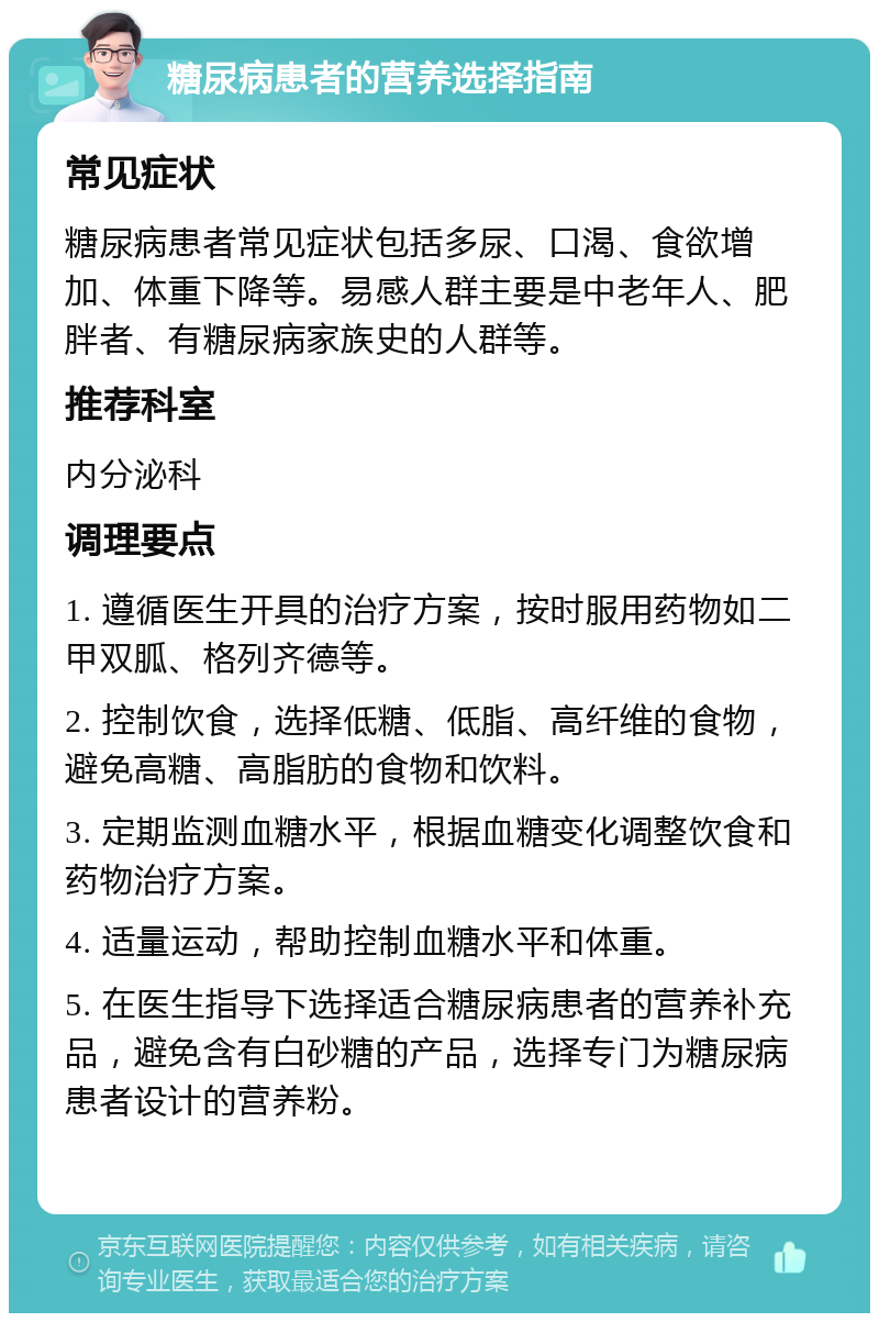 糖尿病患者的营养选择指南 常见症状 糖尿病患者常见症状包括多尿、口渴、食欲增加、体重下降等。易感人群主要是中老年人、肥胖者、有糖尿病家族史的人群等。 推荐科室 内分泌科 调理要点 1. 遵循医生开具的治疗方案，按时服用药物如二甲双胍、格列齐德等。 2. 控制饮食，选择低糖、低脂、高纤维的食物，避免高糖、高脂肪的食物和饮料。 3. 定期监测血糖水平，根据血糖变化调整饮食和药物治疗方案。 4. 适量运动，帮助控制血糖水平和体重。 5. 在医生指导下选择适合糖尿病患者的营养补充品，避免含有白砂糖的产品，选择专门为糖尿病患者设计的营养粉。