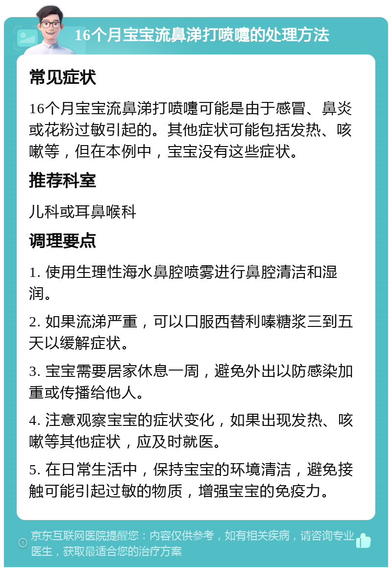 16个月宝宝流鼻涕打喷嚏的处理方法 常见症状 16个月宝宝流鼻涕打喷嚏可能是由于感冒、鼻炎或花粉过敏引起的。其他症状可能包括发热、咳嗽等，但在本例中，宝宝没有这些症状。 推荐科室 儿科或耳鼻喉科 调理要点 1. 使用生理性海水鼻腔喷雾进行鼻腔清洁和湿润。 2. 如果流涕严重，可以口服西替利嗪糖浆三到五天以缓解症状。 3. 宝宝需要居家休息一周，避免外出以防感染加重或传播给他人。 4. 注意观察宝宝的症状变化，如果出现发热、咳嗽等其他症状，应及时就医。 5. 在日常生活中，保持宝宝的环境清洁，避免接触可能引起过敏的物质，增强宝宝的免疫力。