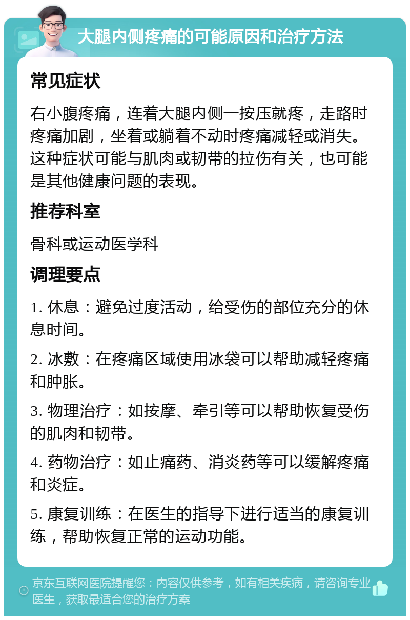 大腿内侧疼痛的可能原因和治疗方法 常见症状 右小腹疼痛，连着大腿内侧一按压就疼，走路时疼痛加剧，坐着或躺着不动时疼痛减轻或消失。这种症状可能与肌肉或韧带的拉伤有关，也可能是其他健康问题的表现。 推荐科室 骨科或运动医学科 调理要点 1. 休息：避免过度活动，给受伤的部位充分的休息时间。 2. 冰敷：在疼痛区域使用冰袋可以帮助减轻疼痛和肿胀。 3. 物理治疗：如按摩、牵引等可以帮助恢复受伤的肌肉和韧带。 4. 药物治疗：如止痛药、消炎药等可以缓解疼痛和炎症。 5. 康复训练：在医生的指导下进行适当的康复训练，帮助恢复正常的运动功能。