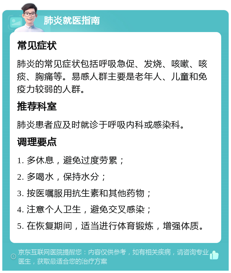 肺炎就医指南 常见症状 肺炎的常见症状包括呼吸急促、发烧、咳嗽、咳痰、胸痛等。易感人群主要是老年人、儿童和免疫力较弱的人群。 推荐科室 肺炎患者应及时就诊于呼吸内科或感染科。 调理要点 1. 多休息，避免过度劳累； 2. 多喝水，保持水分； 3. 按医嘱服用抗生素和其他药物； 4. 注意个人卫生，避免交叉感染； 5. 在恢复期间，适当进行体育锻炼，增强体质。