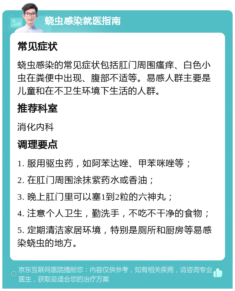 蛲虫感染就医指南 常见症状 蛲虫感染的常见症状包括肛门周围瘙痒、白色小虫在粪便中出现、腹部不适等。易感人群主要是儿童和在不卫生环境下生活的人群。 推荐科室 消化内科 调理要点 1. 服用驱虫药，如阿苯达唑、甲苯咪唑等； 2. 在肛门周围涂抹紫药水或香油； 3. 晚上肛门里可以塞1到2粒的六神丸； 4. 注意个人卫生，勤洗手，不吃不干净的食物； 5. 定期清洁家居环境，特别是厕所和厨房等易感染蛲虫的地方。