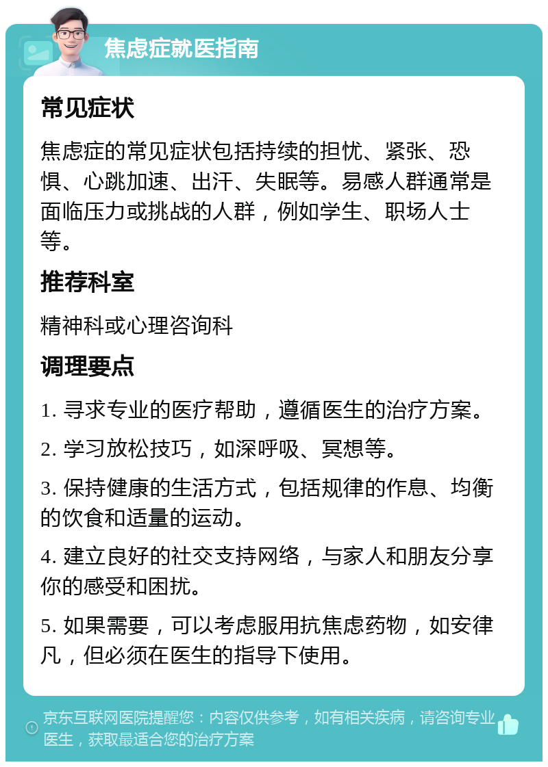 焦虑症就医指南 常见症状 焦虑症的常见症状包括持续的担忧、紧张、恐惧、心跳加速、出汗、失眠等。易感人群通常是面临压力或挑战的人群，例如学生、职场人士等。 推荐科室 精神科或心理咨询科 调理要点 1. 寻求专业的医疗帮助，遵循医生的治疗方案。 2. 学习放松技巧，如深呼吸、冥想等。 3. 保持健康的生活方式，包括规律的作息、均衡的饮食和适量的运动。 4. 建立良好的社交支持网络，与家人和朋友分享你的感受和困扰。 5. 如果需要，可以考虑服用抗焦虑药物，如安律凡，但必须在医生的指导下使用。