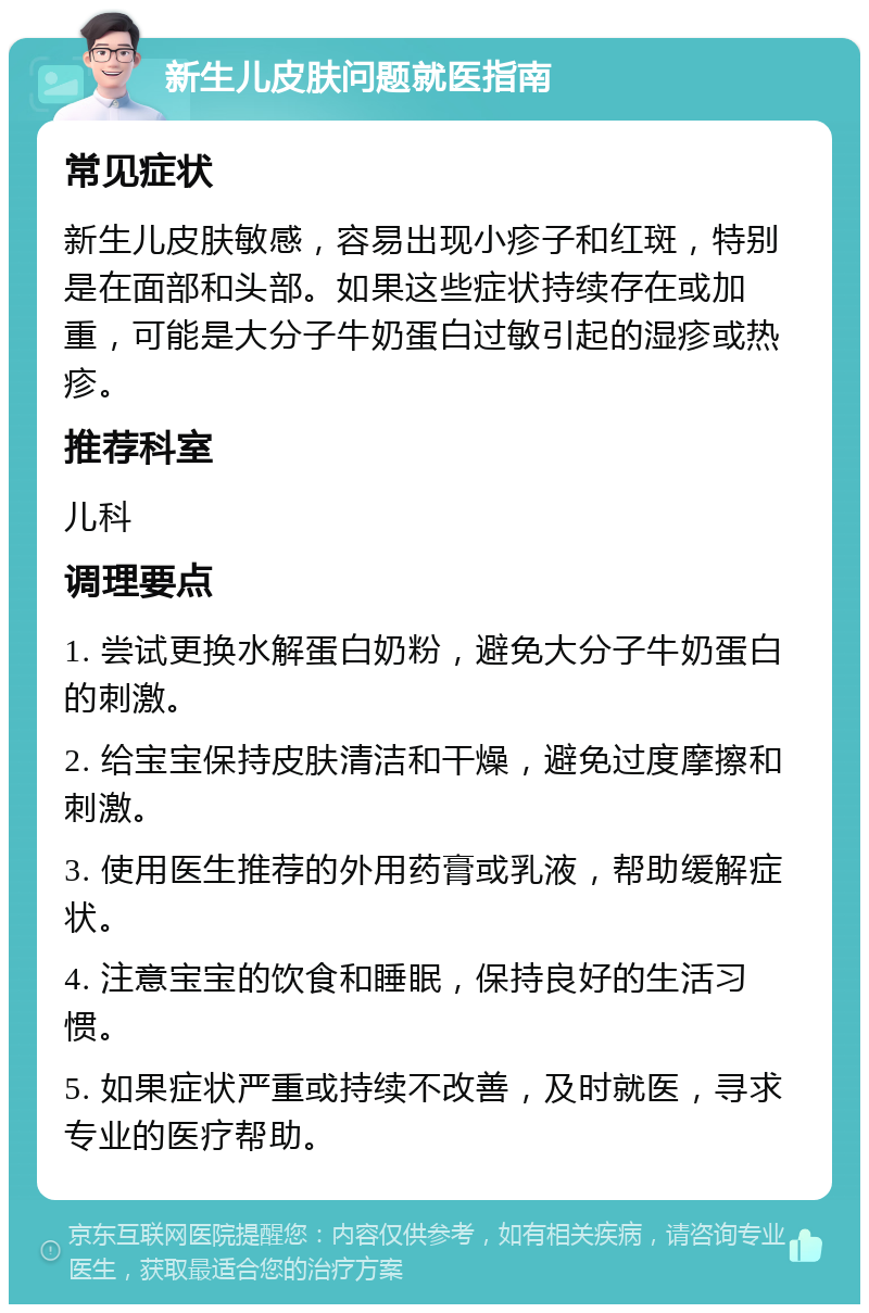 新生儿皮肤问题就医指南 常见症状 新生儿皮肤敏感，容易出现小疹子和红斑，特别是在面部和头部。如果这些症状持续存在或加重，可能是大分子牛奶蛋白过敏引起的湿疹或热疹。 推荐科室 儿科 调理要点 1. 尝试更换水解蛋白奶粉，避免大分子牛奶蛋白的刺激。 2. 给宝宝保持皮肤清洁和干燥，避免过度摩擦和刺激。 3. 使用医生推荐的外用药膏或乳液，帮助缓解症状。 4. 注意宝宝的饮食和睡眠，保持良好的生活习惯。 5. 如果症状严重或持续不改善，及时就医，寻求专业的医疗帮助。