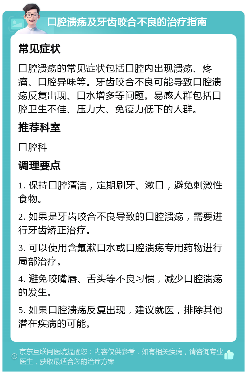 口腔溃疡及牙齿咬合不良的治疗指南 常见症状 口腔溃疡的常见症状包括口腔内出现溃疡、疼痛、口腔异味等。牙齿咬合不良可能导致口腔溃疡反复出现、口水增多等问题。易感人群包括口腔卫生不佳、压力大、免疫力低下的人群。 推荐科室 口腔科 调理要点 1. 保持口腔清洁，定期刷牙、漱口，避免刺激性食物。 2. 如果是牙齿咬合不良导致的口腔溃疡，需要进行牙齿矫正治疗。 3. 可以使用含氟漱口水或口腔溃疡专用药物进行局部治疗。 4. 避免咬嘴唇、舌头等不良习惯，减少口腔溃疡的发生。 5. 如果口腔溃疡反复出现，建议就医，排除其他潜在疾病的可能。