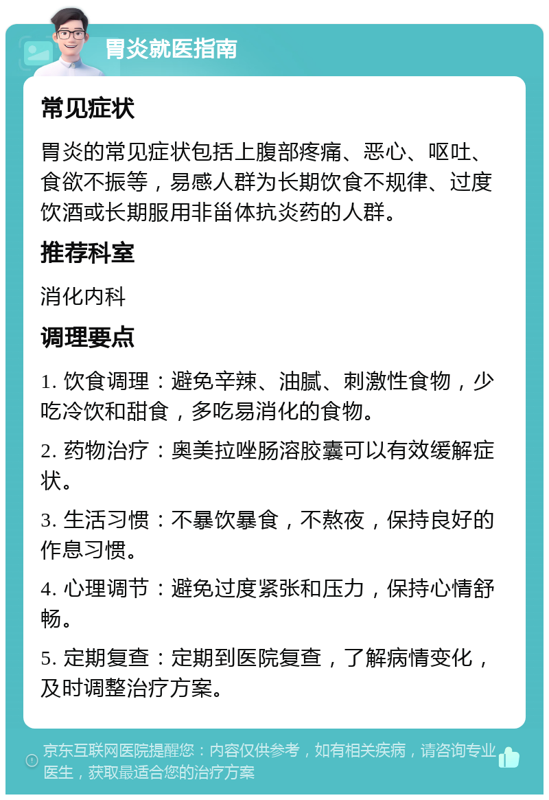 胃炎就医指南 常见症状 胃炎的常见症状包括上腹部疼痛、恶心、呕吐、食欲不振等，易感人群为长期饮食不规律、过度饮酒或长期服用非甾体抗炎药的人群。 推荐科室 消化内科 调理要点 1. 饮食调理：避免辛辣、油腻、刺激性食物，少吃冷饮和甜食，多吃易消化的食物。 2. 药物治疗：奥美拉唑肠溶胶囊可以有效缓解症状。 3. 生活习惯：不暴饮暴食，不熬夜，保持良好的作息习惯。 4. 心理调节：避免过度紧张和压力，保持心情舒畅。 5. 定期复查：定期到医院复查，了解病情变化，及时调整治疗方案。