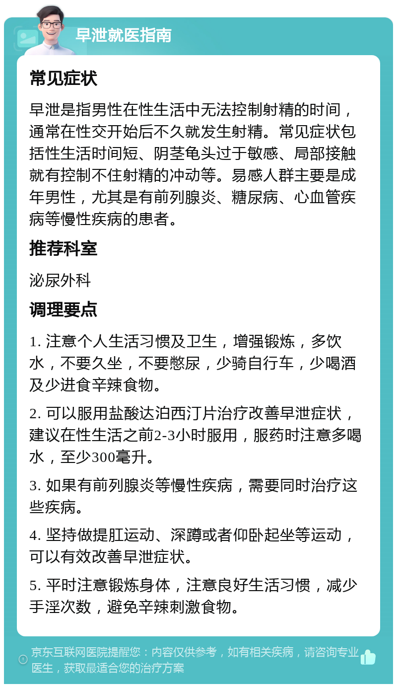 早泄就医指南 常见症状 早泄是指男性在性生活中无法控制射精的时间，通常在性交开始后不久就发生射精。常见症状包括性生活时间短、阴茎龟头过于敏感、局部接触就有控制不住射精的冲动等。易感人群主要是成年男性，尤其是有前列腺炎、糖尿病、心血管疾病等慢性疾病的患者。 推荐科室 泌尿外科 调理要点 1. 注意个人生活习惯及卫生，增强锻炼，多饮水，不要久坐，不要憋尿，少骑自行车，少喝酒及少进食辛辣食物。 2. 可以服用盐酸达泊西汀片治疗改善早泄症状，建议在性生活之前2-3小时服用，服药时注意多喝水，至少300毫升。 3. 如果有前列腺炎等慢性疾病，需要同时治疗这些疾病。 4. 坚持做提肛运动、深蹲或者仰卧起坐等运动，可以有效改善早泄症状。 5. 平时注意锻炼身体，注意良好生活习惯，减少手淫次数，避免辛辣刺激食物。