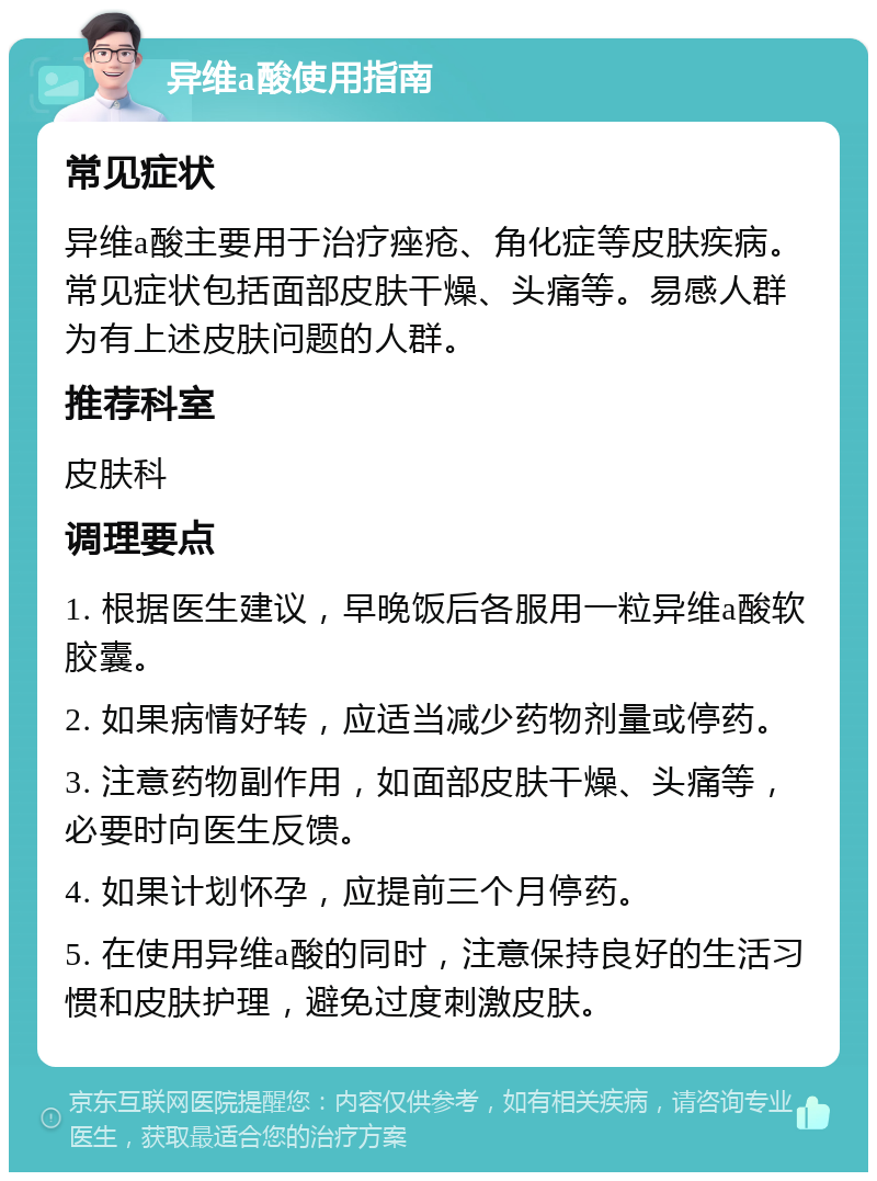 异维a酸使用指南 常见症状 异维a酸主要用于治疗痤疮、角化症等皮肤疾病。常见症状包括面部皮肤干燥、头痛等。易感人群为有上述皮肤问题的人群。 推荐科室 皮肤科 调理要点 1. 根据医生建议，早晚饭后各服用一粒异维a酸软胶囊。 2. 如果病情好转，应适当减少药物剂量或停药。 3. 注意药物副作用，如面部皮肤干燥、头痛等，必要时向医生反馈。 4. 如果计划怀孕，应提前三个月停药。 5. 在使用异维a酸的同时，注意保持良好的生活习惯和皮肤护理，避免过度刺激皮肤。