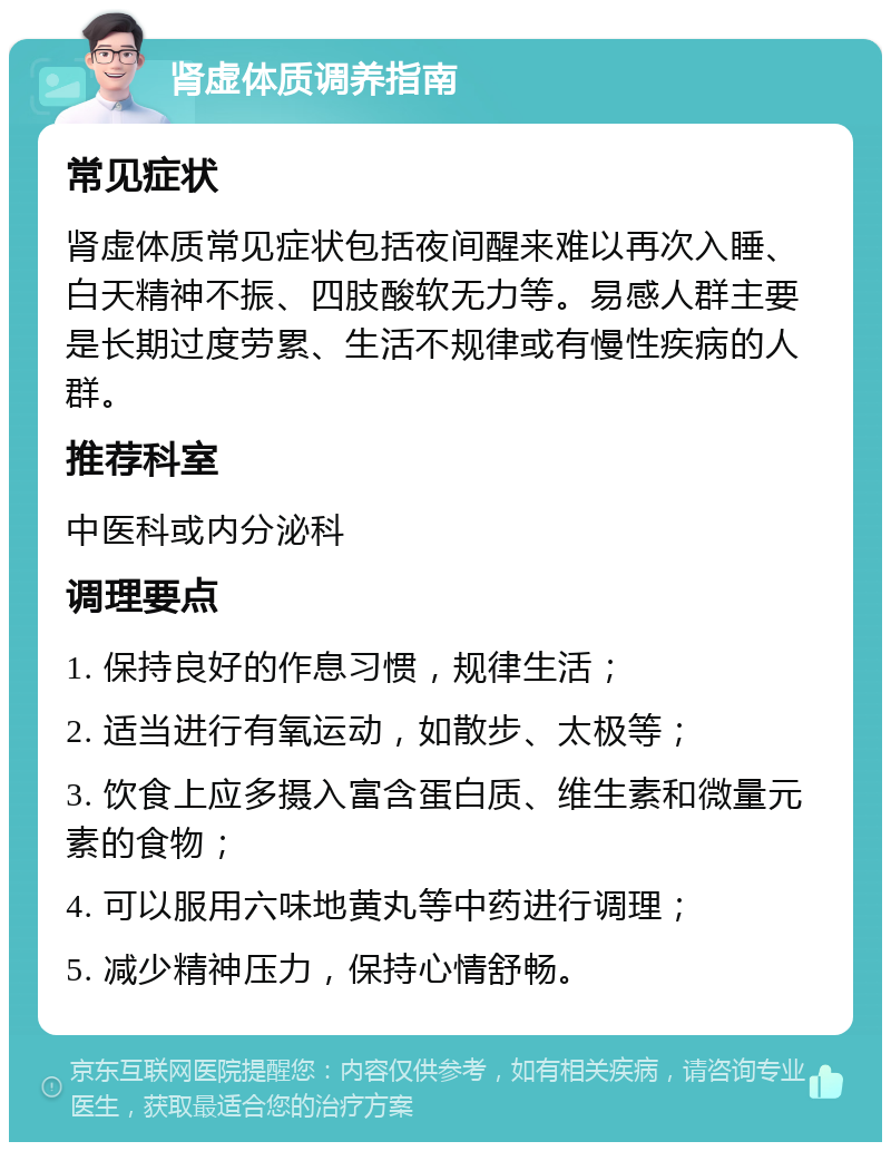 肾虚体质调养指南 常见症状 肾虚体质常见症状包括夜间醒来难以再次入睡、白天精神不振、四肢酸软无力等。易感人群主要是长期过度劳累、生活不规律或有慢性疾病的人群。 推荐科室 中医科或内分泌科 调理要点 1. 保持良好的作息习惯，规律生活； 2. 适当进行有氧运动，如散步、太极等； 3. 饮食上应多摄入富含蛋白质、维生素和微量元素的食物； 4. 可以服用六味地黄丸等中药进行调理； 5. 减少精神压力，保持心情舒畅。