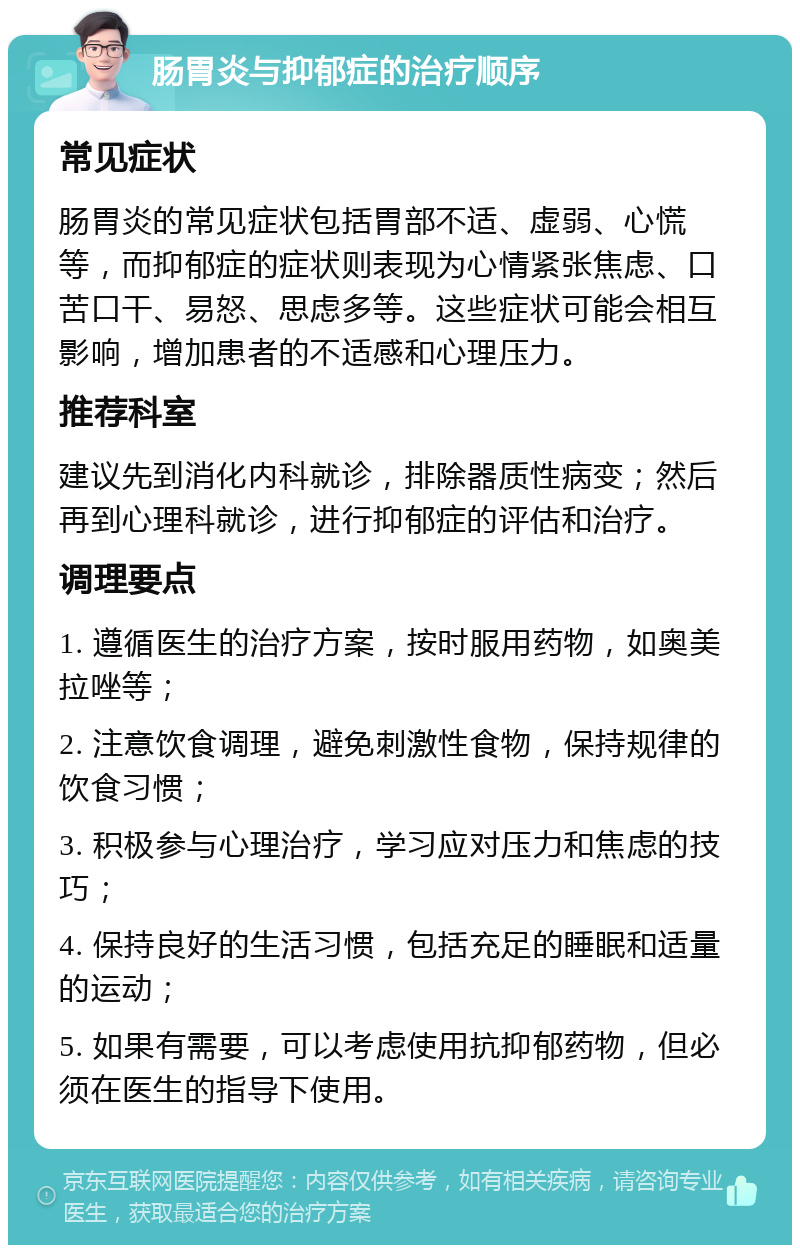 肠胃炎与抑郁症的治疗顺序 常见症状 肠胃炎的常见症状包括胃部不适、虚弱、心慌等，而抑郁症的症状则表现为心情紧张焦虑、口苦口干、易怒、思虑多等。这些症状可能会相互影响，增加患者的不适感和心理压力。 推荐科室 建议先到消化内科就诊，排除器质性病变；然后再到心理科就诊，进行抑郁症的评估和治疗。 调理要点 1. 遵循医生的治疗方案，按时服用药物，如奥美拉唑等； 2. 注意饮食调理，避免刺激性食物，保持规律的饮食习惯； 3. 积极参与心理治疗，学习应对压力和焦虑的技巧； 4. 保持良好的生活习惯，包括充足的睡眠和适量的运动； 5. 如果有需要，可以考虑使用抗抑郁药物，但必须在医生的指导下使用。