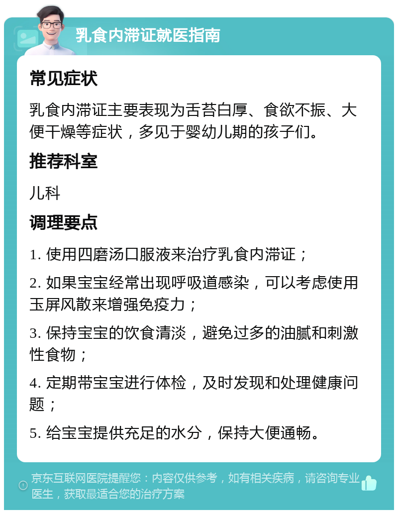 乳食内滞证就医指南 常见症状 乳食内滞证主要表现为舌苔白厚、食欲不振、大便干燥等症状，多见于婴幼儿期的孩子们。 推荐科室 儿科 调理要点 1. 使用四磨汤口服液来治疗乳食内滞证； 2. 如果宝宝经常出现呼吸道感染，可以考虑使用玉屏风散来增强免疫力； 3. 保持宝宝的饮食清淡，避免过多的油腻和刺激性食物； 4. 定期带宝宝进行体检，及时发现和处理健康问题； 5. 给宝宝提供充足的水分，保持大便通畅。