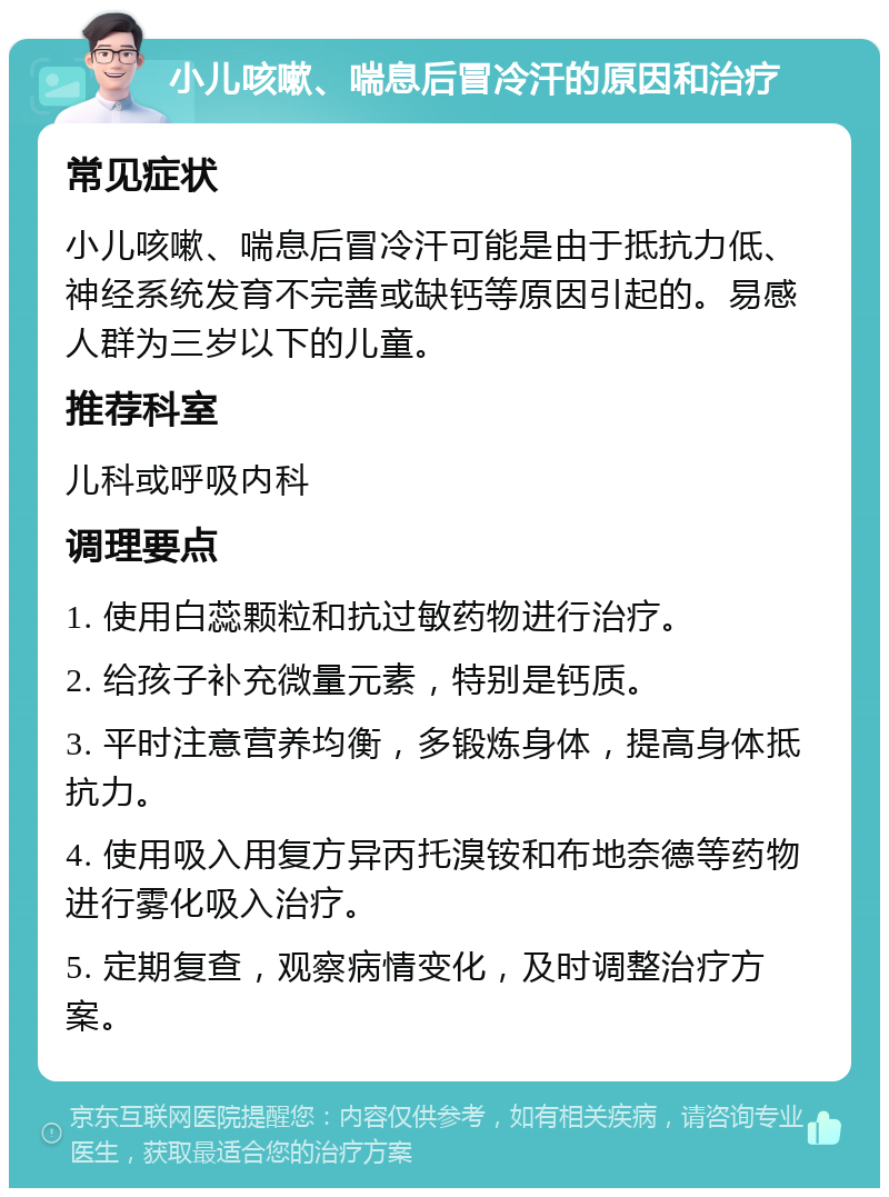 小儿咳嗽、喘息后冒冷汗的原因和治疗 常见症状 小儿咳嗽、喘息后冒冷汗可能是由于抵抗力低、神经系统发育不完善或缺钙等原因引起的。易感人群为三岁以下的儿童。 推荐科室 儿科或呼吸内科 调理要点 1. 使用白蕊颗粒和抗过敏药物进行治疗。 2. 给孩子补充微量元素，特别是钙质。 3. 平时注意营养均衡，多锻炼身体，提高身体抵抗力。 4. 使用吸入用复方异丙托溴铵和布地奈德等药物进行雾化吸入治疗。 5. 定期复查，观察病情变化，及时调整治疗方案。