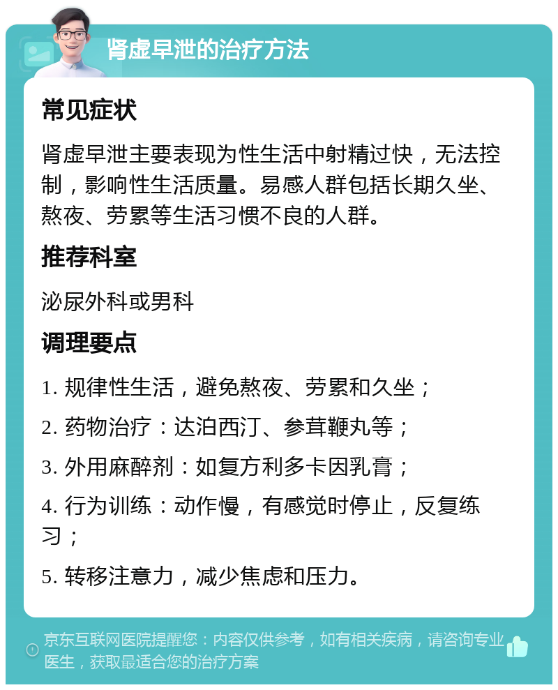 肾虚早泄的治疗方法 常见症状 肾虚早泄主要表现为性生活中射精过快，无法控制，影响性生活质量。易感人群包括长期久坐、熬夜、劳累等生活习惯不良的人群。 推荐科室 泌尿外科或男科 调理要点 1. 规律性生活，避免熬夜、劳累和久坐； 2. 药物治疗：达泊西汀、参茸鞭丸等； 3. 外用麻醉剂：如复方利多卡因乳膏； 4. 行为训练：动作慢，有感觉时停止，反复练习； 5. 转移注意力，减少焦虑和压力。