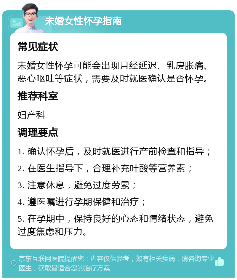 未婚女性怀孕指南 常见症状 未婚女性怀孕可能会出现月经延迟、乳房胀痛、恶心呕吐等症状，需要及时就医确认是否怀孕。 推荐科室 妇产科 调理要点 1. 确认怀孕后，及时就医进行产前检查和指导； 2. 在医生指导下，合理补充叶酸等营养素； 3. 注意休息，避免过度劳累； 4. 遵医嘱进行孕期保健和治疗； 5. 在孕期中，保持良好的心态和情绪状态，避免过度焦虑和压力。