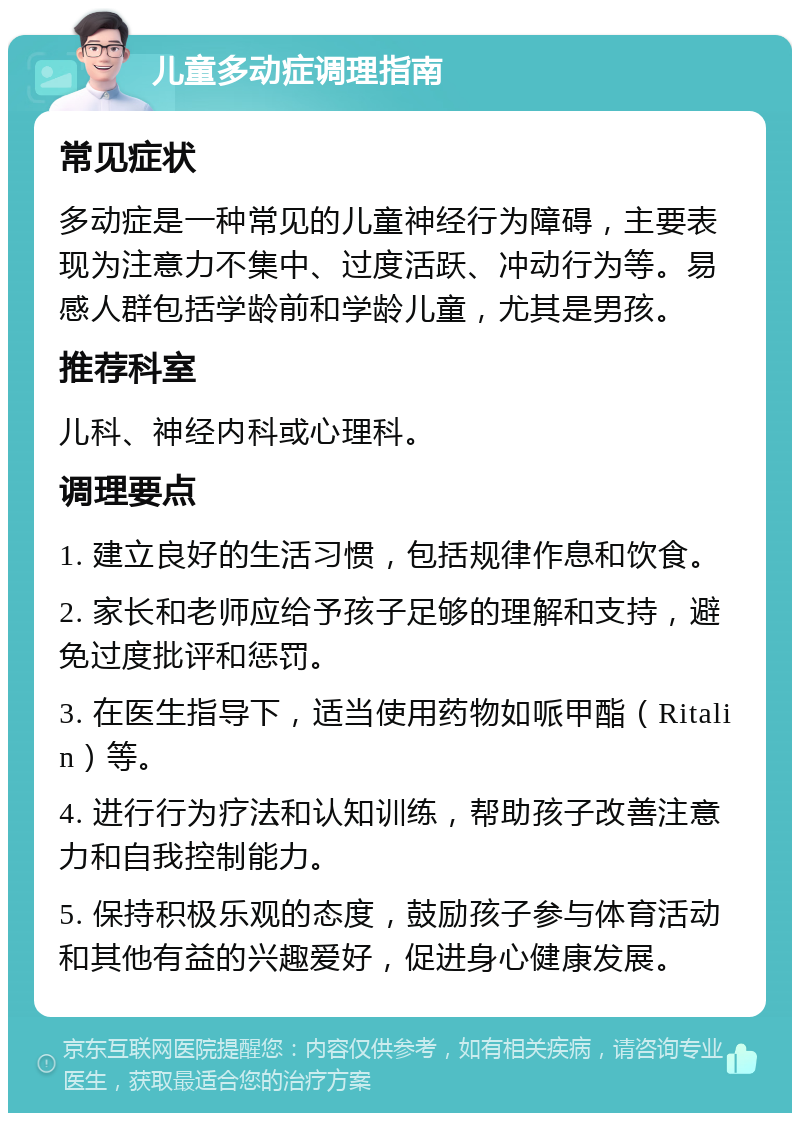 儿童多动症调理指南 常见症状 多动症是一种常见的儿童神经行为障碍，主要表现为注意力不集中、过度活跃、冲动行为等。易感人群包括学龄前和学龄儿童，尤其是男孩。 推荐科室 儿科、神经内科或心理科。 调理要点 1. 建立良好的生活习惯，包括规律作息和饮食。 2. 家长和老师应给予孩子足够的理解和支持，避免过度批评和惩罚。 3. 在医生指导下，适当使用药物如哌甲酯（Ritalin）等。 4. 进行行为疗法和认知训练，帮助孩子改善注意力和自我控制能力。 5. 保持积极乐观的态度，鼓励孩子参与体育活动和其他有益的兴趣爱好，促进身心健康发展。