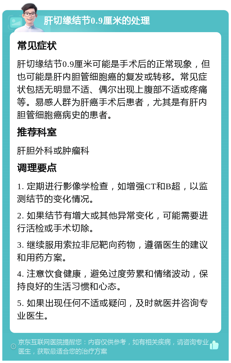 肝切缘结节0.9厘米的处理 常见症状 肝切缘结节0.9厘米可能是手术后的正常现象，但也可能是肝内胆管细胞癌的复发或转移。常见症状包括无明显不适、偶尔出现上腹部不适或疼痛等。易感人群为肝癌手术后患者，尤其是有肝内胆管细胞癌病史的患者。 推荐科室 肝胆外科或肿瘤科 调理要点 1. 定期进行影像学检查，如增强CT和B超，以监测结节的变化情况。 2. 如果结节有增大或其他异常变化，可能需要进行活检或手术切除。 3. 继续服用索拉非尼靶向药物，遵循医生的建议和用药方案。 4. 注意饮食健康，避免过度劳累和情绪波动，保持良好的生活习惯和心态。 5. 如果出现任何不适或疑问，及时就医并咨询专业医生。