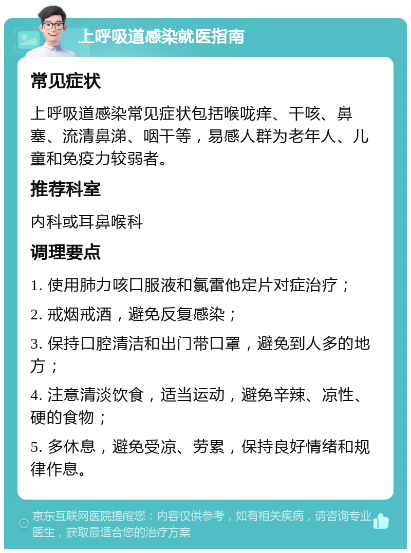 上呼吸道感染就医指南 常见症状 上呼吸道感染常见症状包括喉咙痒、干咳、鼻塞、流清鼻涕、咽干等，易感人群为老年人、儿童和免疫力较弱者。 推荐科室 内科或耳鼻喉科 调理要点 1. 使用肺力咳口服液和氯雷他定片对症治疗； 2. 戒烟戒酒，避免反复感染； 3. 保持口腔清洁和出门带口罩，避免到人多的地方； 4. 注意清淡饮食，适当运动，避免辛辣、凉性、硬的食物； 5. 多休息，避免受凉、劳累，保持良好情绪和规律作息。