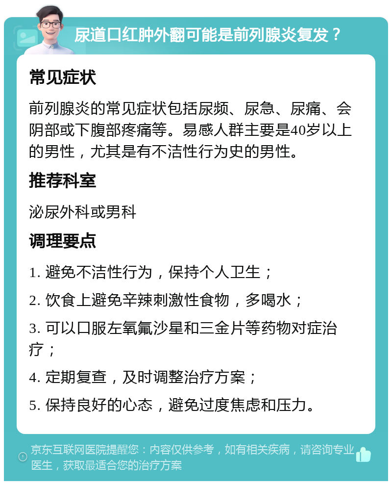 尿道口红肿外翻可能是前列腺炎复发？ 常见症状 前列腺炎的常见症状包括尿频、尿急、尿痛、会阴部或下腹部疼痛等。易感人群主要是40岁以上的男性，尤其是有不洁性行为史的男性。 推荐科室 泌尿外科或男科 调理要点 1. 避免不洁性行为，保持个人卫生； 2. 饮食上避免辛辣刺激性食物，多喝水； 3. 可以口服左氧氟沙星和三金片等药物对症治疗； 4. 定期复查，及时调整治疗方案； 5. 保持良好的心态，避免过度焦虑和压力。