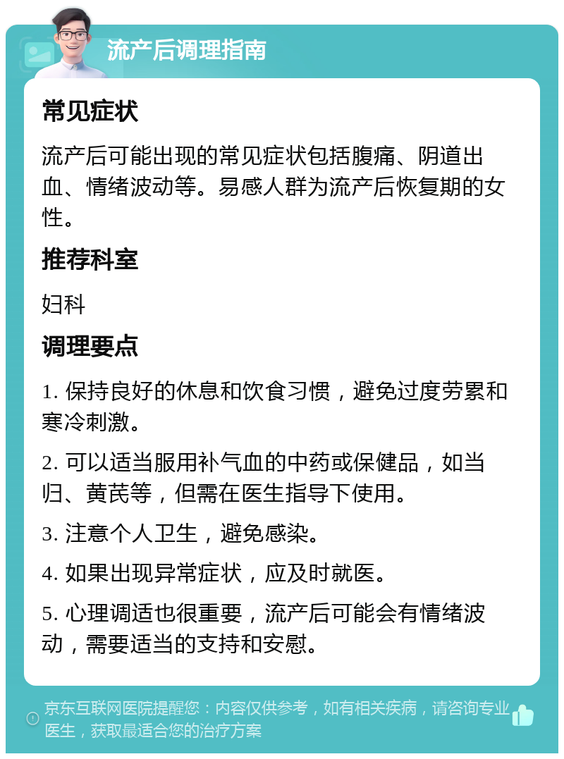 流产后调理指南 常见症状 流产后可能出现的常见症状包括腹痛、阴道出血、情绪波动等。易感人群为流产后恢复期的女性。 推荐科室 妇科 调理要点 1. 保持良好的休息和饮食习惯，避免过度劳累和寒冷刺激。 2. 可以适当服用补气血的中药或保健品，如当归、黄芪等，但需在医生指导下使用。 3. 注意个人卫生，避免感染。 4. 如果出现异常症状，应及时就医。 5. 心理调适也很重要，流产后可能会有情绪波动，需要适当的支持和安慰。