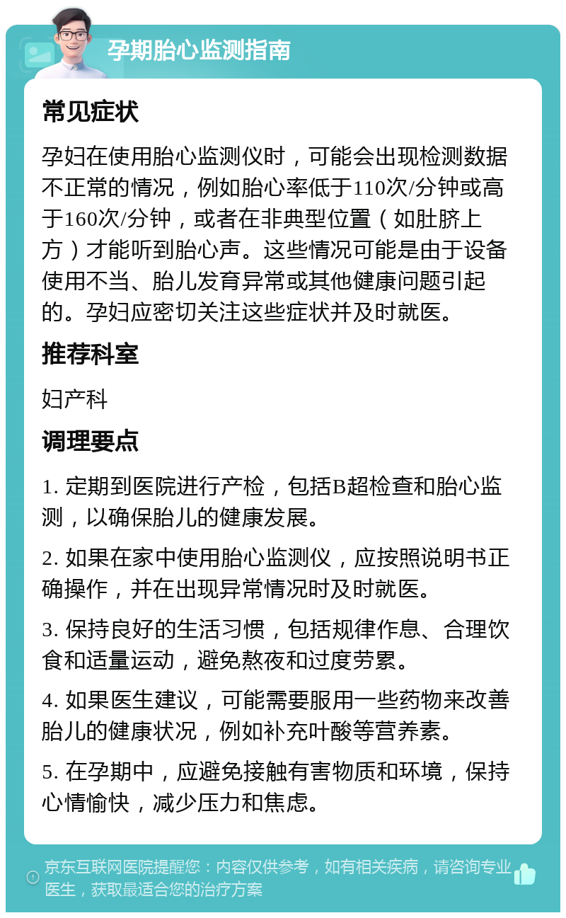 孕期胎心监测指南 常见症状 孕妇在使用胎心监测仪时，可能会出现检测数据不正常的情况，例如胎心率低于110次/分钟或高于160次/分钟，或者在非典型位置（如肚脐上方）才能听到胎心声。这些情况可能是由于设备使用不当、胎儿发育异常或其他健康问题引起的。孕妇应密切关注这些症状并及时就医。 推荐科室 妇产科 调理要点 1. 定期到医院进行产检，包括B超检查和胎心监测，以确保胎儿的健康发展。 2. 如果在家中使用胎心监测仪，应按照说明书正确操作，并在出现异常情况时及时就医。 3. 保持良好的生活习惯，包括规律作息、合理饮食和适量运动，避免熬夜和过度劳累。 4. 如果医生建议，可能需要服用一些药物来改善胎儿的健康状况，例如补充叶酸等营养素。 5. 在孕期中，应避免接触有害物质和环境，保持心情愉快，减少压力和焦虑。