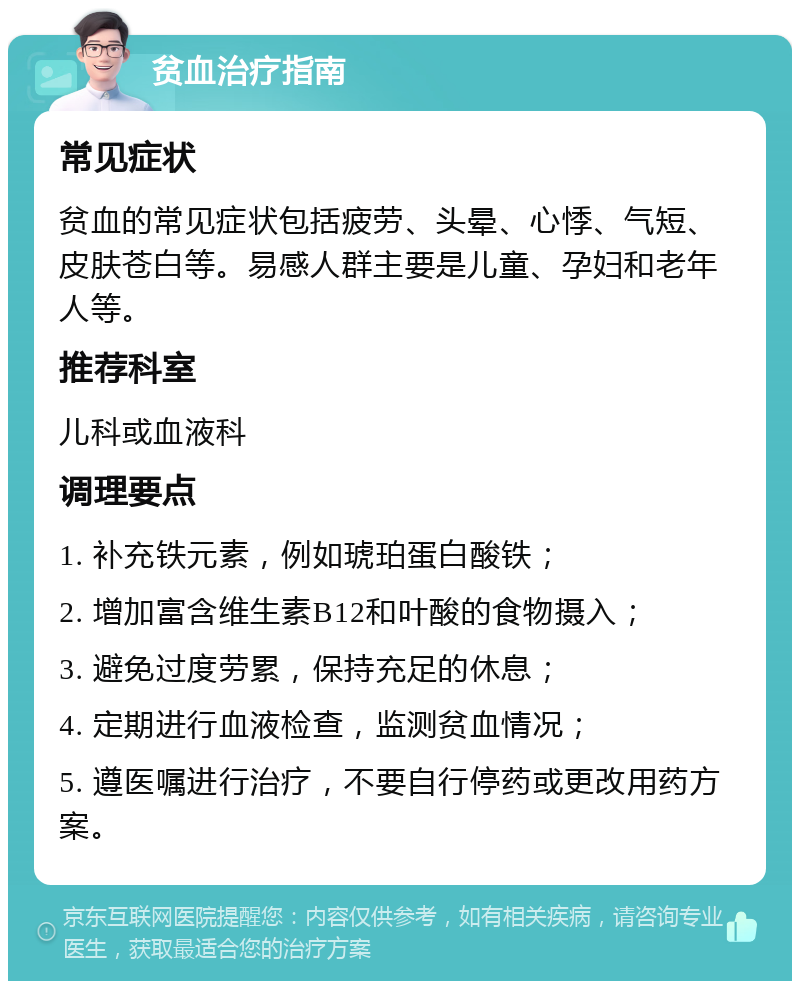 贫血治疗指南 常见症状 贫血的常见症状包括疲劳、头晕、心悸、气短、皮肤苍白等。易感人群主要是儿童、孕妇和老年人等。 推荐科室 儿科或血液科 调理要点 1. 补充铁元素，例如琥珀蛋白酸铁； 2. 增加富含维生素B12和叶酸的食物摄入； 3. 避免过度劳累，保持充足的休息； 4. 定期进行血液检查，监测贫血情况； 5. 遵医嘱进行治疗，不要自行停药或更改用药方案。