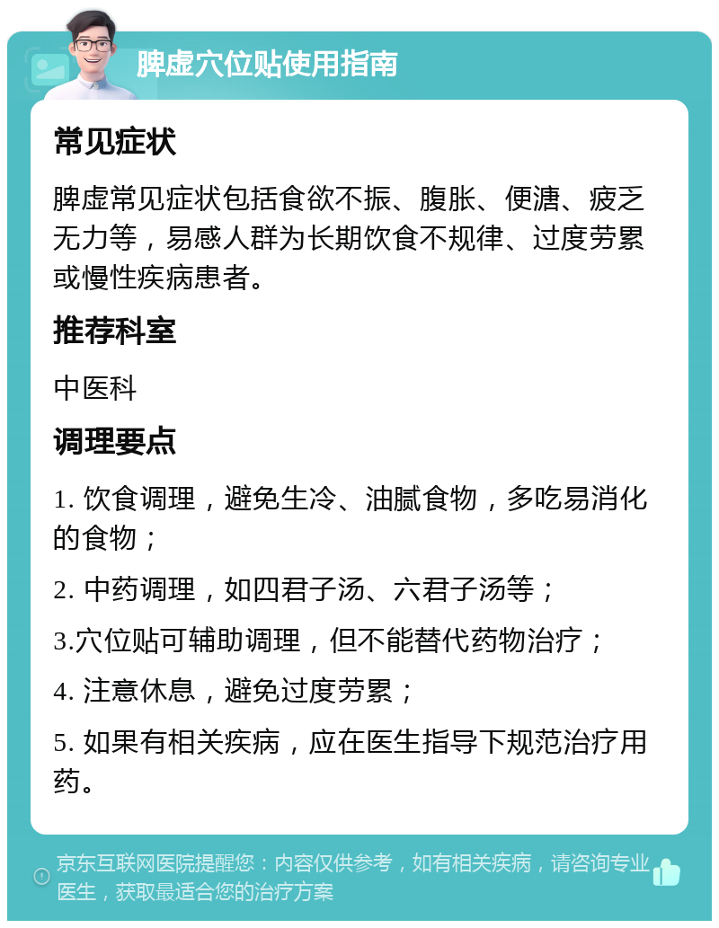 脾虚穴位贴使用指南 常见症状 脾虚常见症状包括食欲不振、腹胀、便溏、疲乏无力等，易感人群为长期饮食不规律、过度劳累或慢性疾病患者。 推荐科室 中医科 调理要点 1. 饮食调理，避免生冷、油腻食物，多吃易消化的食物； 2. 中药调理，如四君子汤、六君子汤等； 3.穴位贴可辅助调理，但不能替代药物治疗； 4. 注意休息，避免过度劳累； 5. 如果有相关疾病，应在医生指导下规范治疗用药。