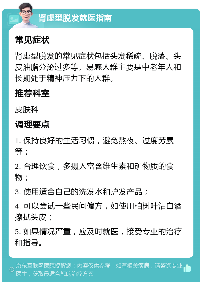 肾虚型脱发就医指南 常见症状 肾虚型脱发的常见症状包括头发稀疏、脱落、头皮油脂分泌过多等。易感人群主要是中老年人和长期处于精神压力下的人群。 推荐科室 皮肤科 调理要点 1. 保持良好的生活习惯，避免熬夜、过度劳累等； 2. 合理饮食，多摄入富含维生素和矿物质的食物； 3. 使用适合自己的洗发水和护发产品； 4. 可以尝试一些民间偏方，如使用柏树叶沾白酒擦拭头皮； 5. 如果情况严重，应及时就医，接受专业的治疗和指导。