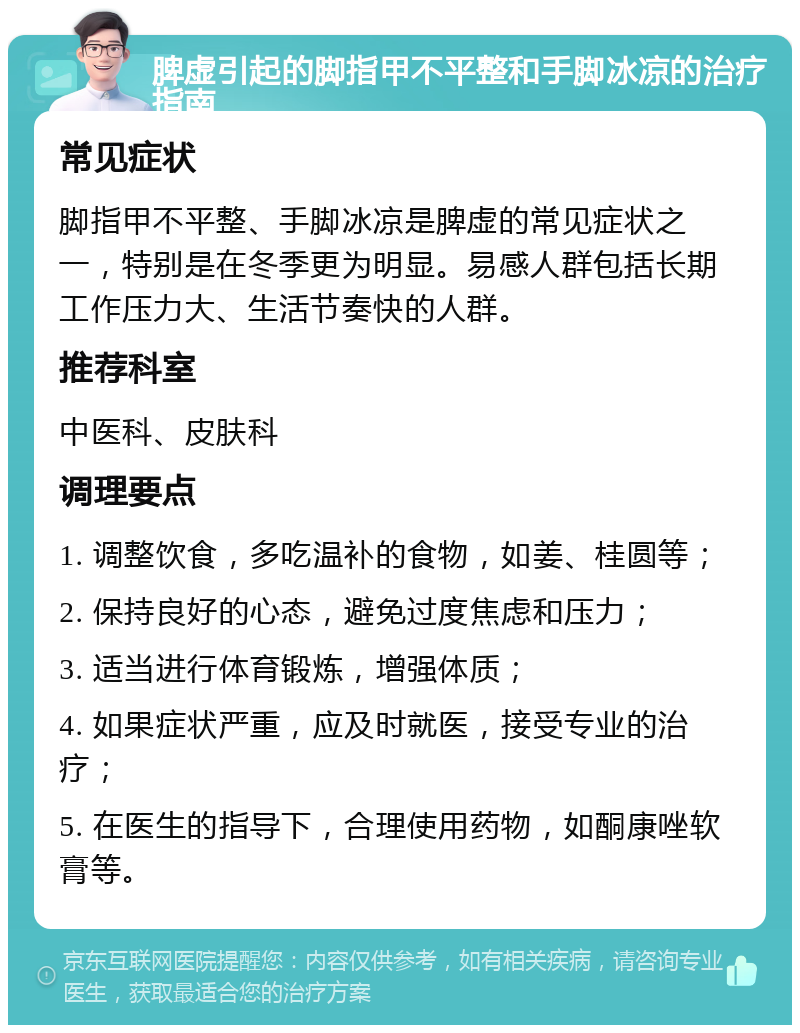 脾虚引起的脚指甲不平整和手脚冰凉的治疗指南 常见症状 脚指甲不平整、手脚冰凉是脾虚的常见症状之一，特别是在冬季更为明显。易感人群包括长期工作压力大、生活节奏快的人群。 推荐科室 中医科、皮肤科 调理要点 1. 调整饮食，多吃温补的食物，如姜、桂圆等； 2. 保持良好的心态，避免过度焦虑和压力； 3. 适当进行体育锻炼，增强体质； 4. 如果症状严重，应及时就医，接受专业的治疗； 5. 在医生的指导下，合理使用药物，如酮康唑软膏等。