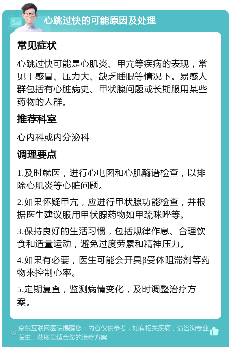 心跳过快的可能原因及处理 常见症状 心跳过快可能是心肌炎、甲亢等疾病的表现，常见于感冒、压力大、缺乏睡眠等情况下。易感人群包括有心脏病史、甲状腺问题或长期服用某些药物的人群。 推荐科室 心内科或内分泌科 调理要点 1.及时就医，进行心电图和心肌酶谱检查，以排除心肌炎等心脏问题。 2.如果怀疑甲亢，应进行甲状腺功能检查，并根据医生建议服用甲状腺药物如甲巯咪唑等。 3.保持良好的生活习惯，包括规律作息、合理饮食和适量运动，避免过度劳累和精神压力。 4.如果有必要，医生可能会开具β受体阻滞剂等药物来控制心率。 5.定期复查，监测病情变化，及时调整治疗方案。