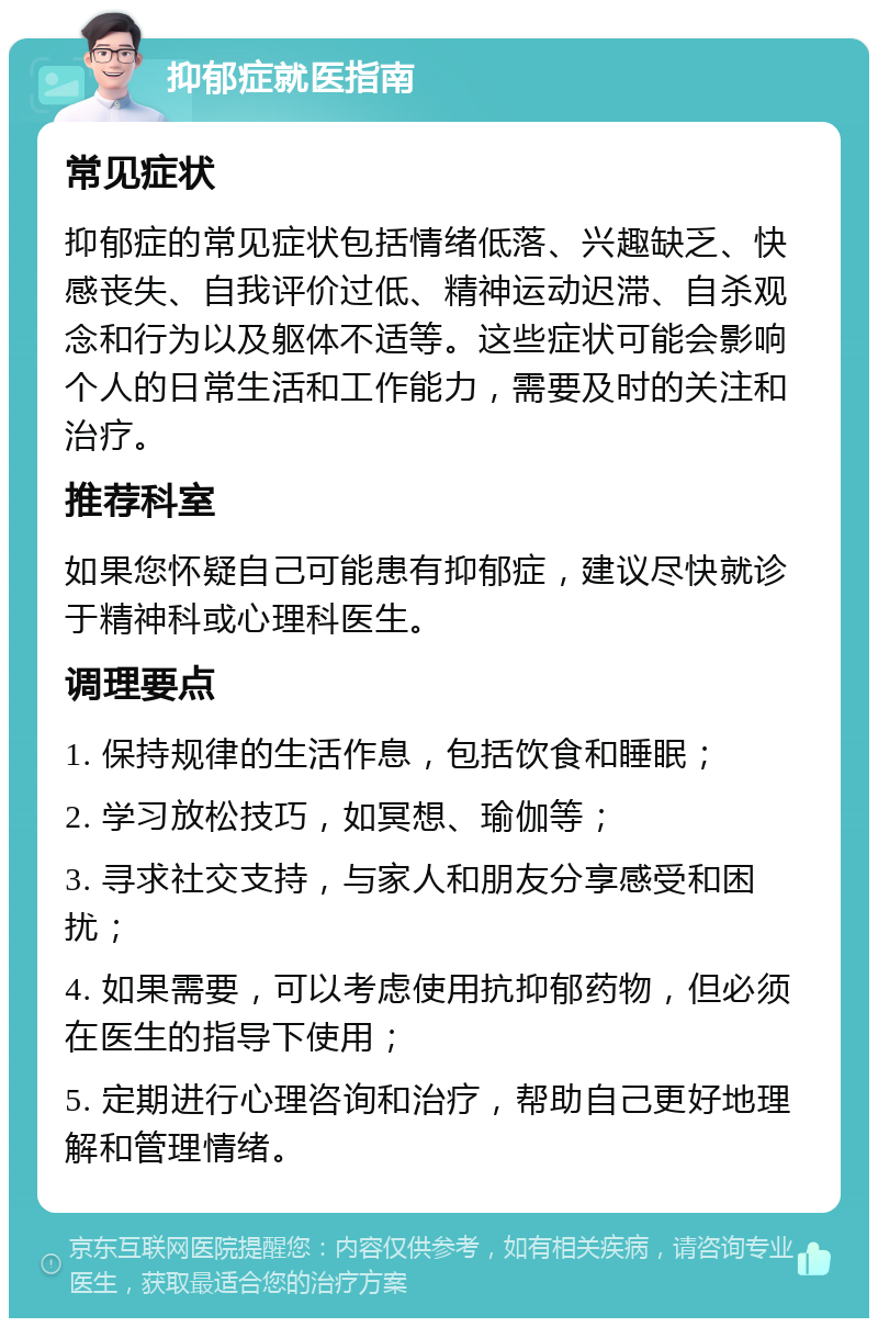 抑郁症就医指南 常见症状 抑郁症的常见症状包括情绪低落、兴趣缺乏、快感丧失、自我评价过低、精神运动迟滞、自杀观念和行为以及躯体不适等。这些症状可能会影响个人的日常生活和工作能力，需要及时的关注和治疗。 推荐科室 如果您怀疑自己可能患有抑郁症，建议尽快就诊于精神科或心理科医生。 调理要点 1. 保持规律的生活作息，包括饮食和睡眠； 2. 学习放松技巧，如冥想、瑜伽等； 3. 寻求社交支持，与家人和朋友分享感受和困扰； 4. 如果需要，可以考虑使用抗抑郁药物，但必须在医生的指导下使用； 5. 定期进行心理咨询和治疗，帮助自己更好地理解和管理情绪。