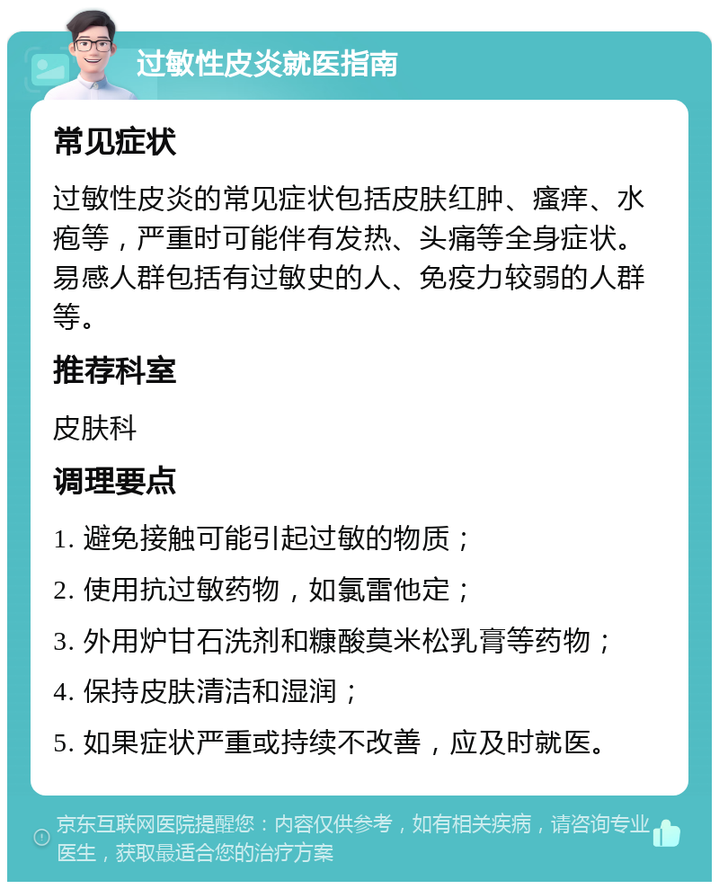 过敏性皮炎就医指南 常见症状 过敏性皮炎的常见症状包括皮肤红肿、瘙痒、水疱等，严重时可能伴有发热、头痛等全身症状。易感人群包括有过敏史的人、免疫力较弱的人群等。 推荐科室 皮肤科 调理要点 1. 避免接触可能引起过敏的物质； 2. 使用抗过敏药物，如氯雷他定； 3. 外用炉甘石洗剂和糠酸莫米松乳膏等药物； 4. 保持皮肤清洁和湿润； 5. 如果症状严重或持续不改善，应及时就医。