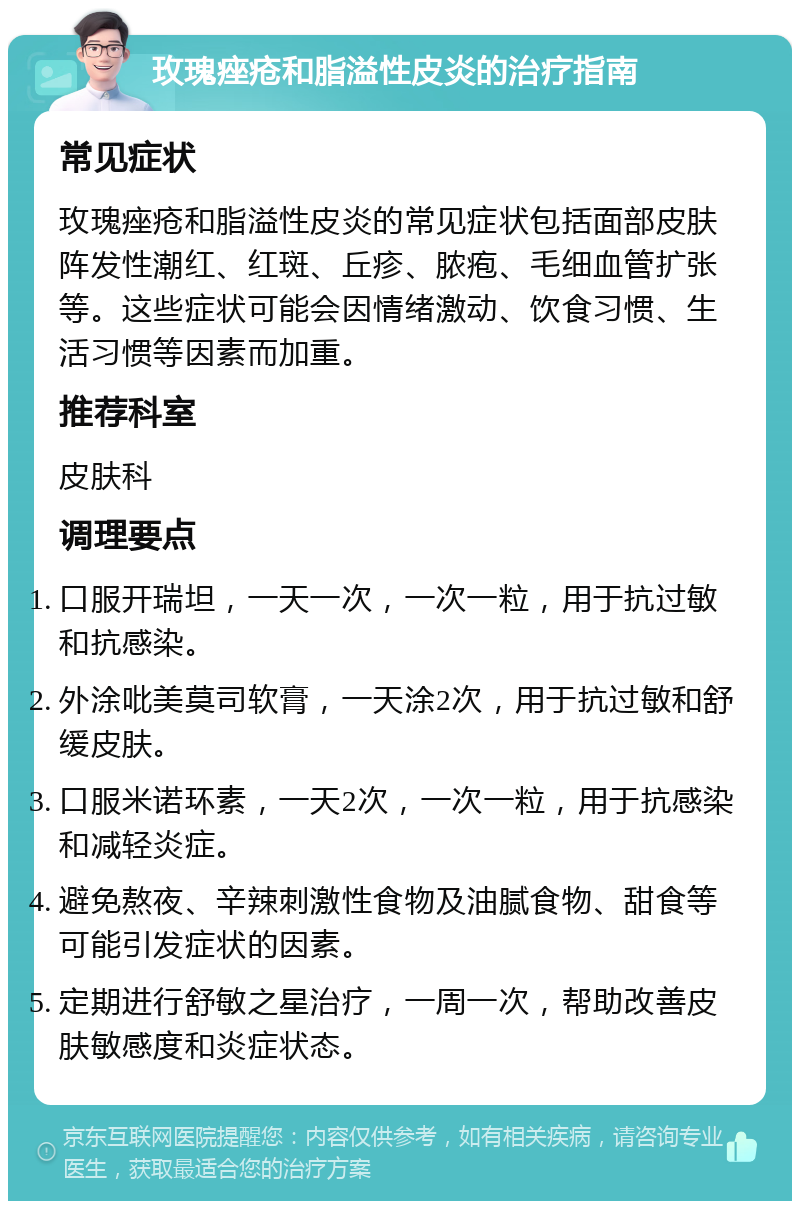 玫瑰痤疮和脂溢性皮炎的治疗指南 常见症状 玫瑰痤疮和脂溢性皮炎的常见症状包括面部皮肤阵发性潮红、红斑、丘疹、脓疱、毛细血管扩张等。这些症状可能会因情绪激动、饮食习惯、生活习惯等因素而加重。 推荐科室 皮肤科 调理要点 口服开瑞坦，一天一次，一次一粒，用于抗过敏和抗感染。 外涂吡美莫司软膏，一天涂2次，用于抗过敏和舒缓皮肤。 口服米诺环素，一天2次，一次一粒，用于抗感染和减轻炎症。 避免熬夜、辛辣刺激性食物及油腻食物、甜食等可能引发症状的因素。 定期进行舒敏之星治疗，一周一次，帮助改善皮肤敏感度和炎症状态。