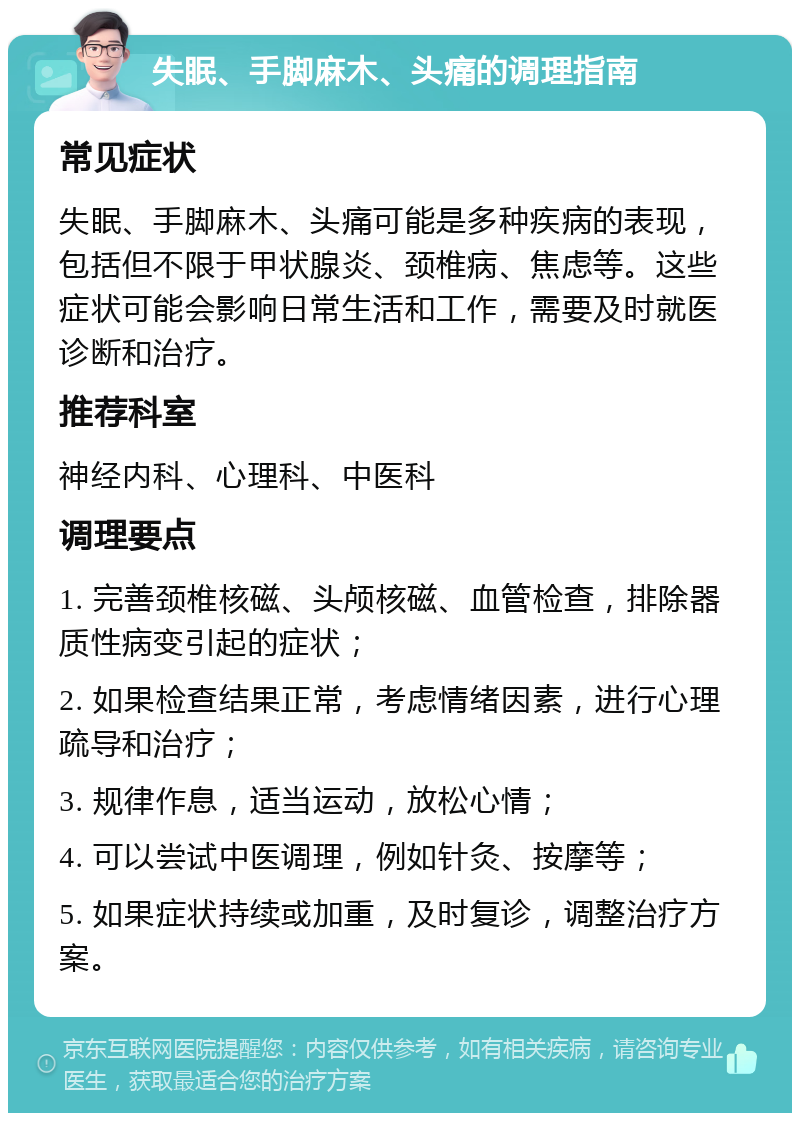 失眠、手脚麻木、头痛的调理指南 常见症状 失眠、手脚麻木、头痛可能是多种疾病的表现，包括但不限于甲状腺炎、颈椎病、焦虑等。这些症状可能会影响日常生活和工作，需要及时就医诊断和治疗。 推荐科室 神经内科、心理科、中医科 调理要点 1. 完善颈椎核磁、头颅核磁、血管检查，排除器质性病变引起的症状； 2. 如果检查结果正常，考虑情绪因素，进行心理疏导和治疗； 3. 规律作息，适当运动，放松心情； 4. 可以尝试中医调理，例如针灸、按摩等； 5. 如果症状持续或加重，及时复诊，调整治疗方案。