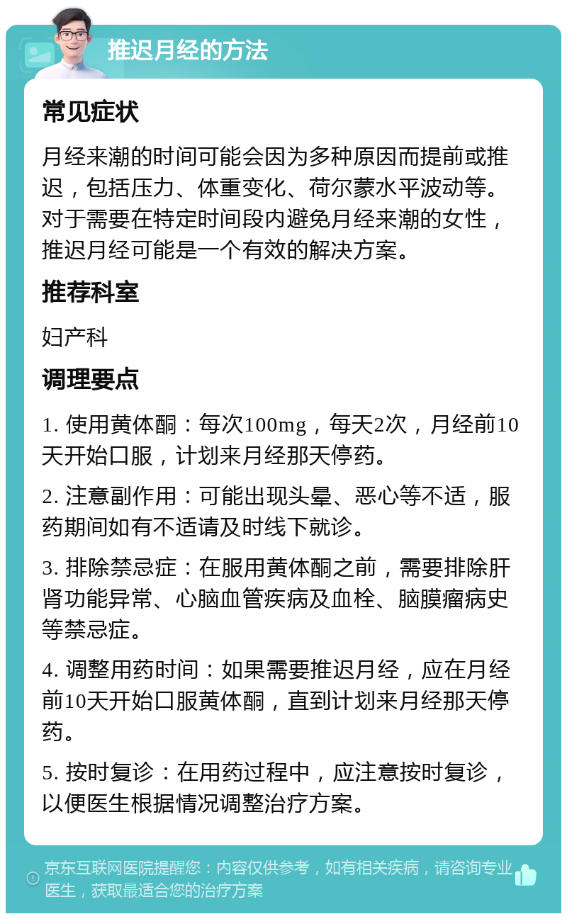 推迟月经的方法 常见症状 月经来潮的时间可能会因为多种原因而提前或推迟，包括压力、体重变化、荷尔蒙水平波动等。对于需要在特定时间段内避免月经来潮的女性，推迟月经可能是一个有效的解决方案。 推荐科室 妇产科 调理要点 1. 使用黄体酮：每次100mg，每天2次，月经前10天开始口服，计划来月经那天停药。 2. 注意副作用：可能出现头晕、恶心等不适，服药期间如有不适请及时线下就诊。 3. 排除禁忌症：在服用黄体酮之前，需要排除肝肾功能异常、心脑血管疾病及血栓、脑膜瘤病史等禁忌症。 4. 调整用药时间：如果需要推迟月经，应在月经前10天开始口服黄体酮，直到计划来月经那天停药。 5. 按时复诊：在用药过程中，应注意按时复诊，以便医生根据情况调整治疗方案。