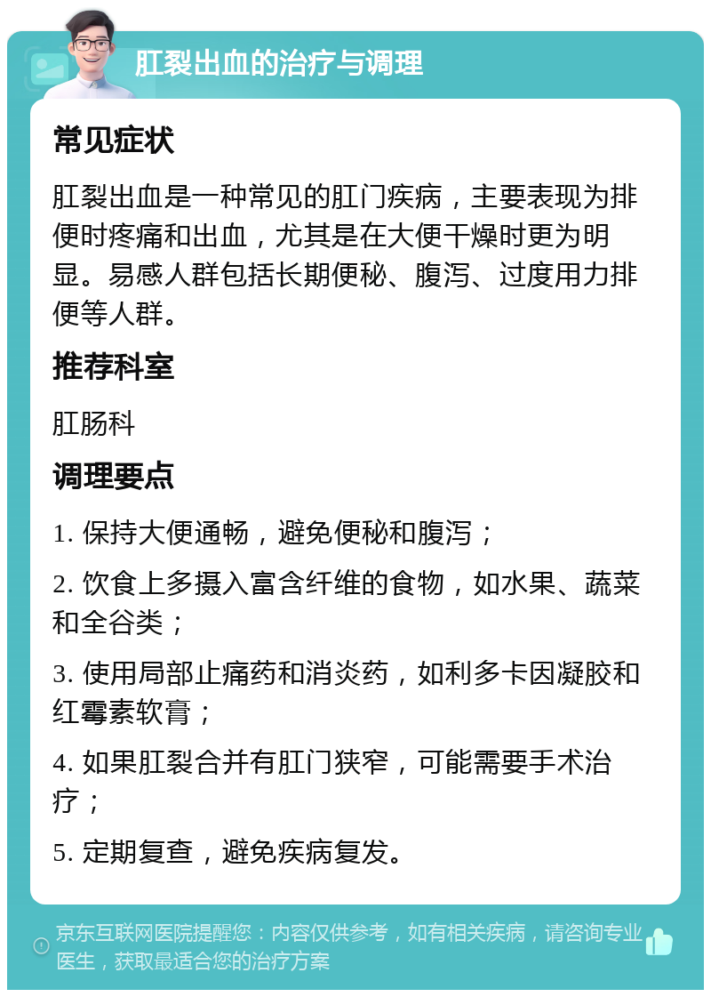 肛裂出血的治疗与调理 常见症状 肛裂出血是一种常见的肛门疾病，主要表现为排便时疼痛和出血，尤其是在大便干燥时更为明显。易感人群包括长期便秘、腹泻、过度用力排便等人群。 推荐科室 肛肠科 调理要点 1. 保持大便通畅，避免便秘和腹泻； 2. 饮食上多摄入富含纤维的食物，如水果、蔬菜和全谷类； 3. 使用局部止痛药和消炎药，如利多卡因凝胶和红霉素软膏； 4. 如果肛裂合并有肛门狭窄，可能需要手术治疗； 5. 定期复查，避免疾病复发。