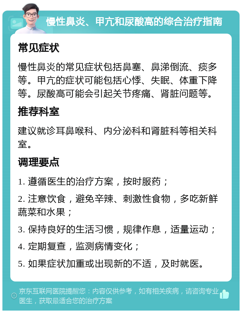 慢性鼻炎、甲亢和尿酸高的综合治疗指南 常见症状 慢性鼻炎的常见症状包括鼻塞、鼻涕倒流、痰多等。甲亢的症状可能包括心悸、失眠、体重下降等。尿酸高可能会引起关节疼痛、肾脏问题等。 推荐科室 建议就诊耳鼻喉科、内分泌科和肾脏科等相关科室。 调理要点 1. 遵循医生的治疗方案，按时服药； 2. 注意饮食，避免辛辣、刺激性食物，多吃新鲜蔬菜和水果； 3. 保持良好的生活习惯，规律作息，适量运动； 4. 定期复查，监测病情变化； 5. 如果症状加重或出现新的不适，及时就医。