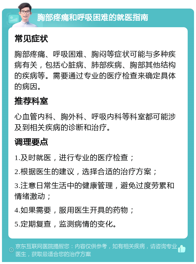 胸部疼痛和呼吸困难的就医指南 常见症状 胸部疼痛、呼吸困难、胸闷等症状可能与多种疾病有关，包括心脏病、肺部疾病、胸部其他结构的疾病等。需要通过专业的医疗检查来确定具体的病因。 推荐科室 心血管内科、胸外科、呼吸内科等科室都可能涉及到相关疾病的诊断和治疗。 调理要点 1.及时就医，进行专业的医疗检查； 2.根据医生的建议，选择合适的治疗方案； 3.注意日常生活中的健康管理，避免过度劳累和情绪激动； 4.如果需要，服用医生开具的药物； 5.定期复查，监测病情的变化。