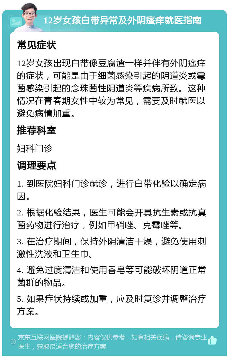 12岁女孩白带异常及外阴瘙痒就医指南 常见症状 12岁女孩出现白带像豆腐渣一样并伴有外阴瘙痒的症状，可能是由于细菌感染引起的阴道炎或霉菌感染引起的念珠菌性阴道炎等疾病所致。这种情况在青春期女性中较为常见，需要及时就医以避免病情加重。 推荐科室 妇科门诊 调理要点 1. 到医院妇科门诊就诊，进行白带化验以确定病因。 2. 根据化验结果，医生可能会开具抗生素或抗真菌药物进行治疗，例如甲硝唑、克霉唑等。 3. 在治疗期间，保持外阴清洁干燥，避免使用刺激性洗液和卫生巾。 4. 避免过度清洁和使用香皂等可能破坏阴道正常菌群的物品。 5. 如果症状持续或加重，应及时复诊并调整治疗方案。