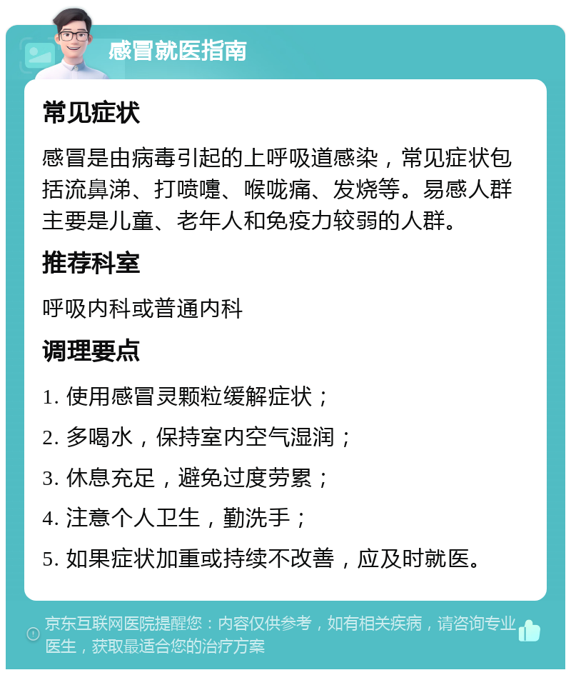 感冒就医指南 常见症状 感冒是由病毒引起的上呼吸道感染，常见症状包括流鼻涕、打喷嚏、喉咙痛、发烧等。易感人群主要是儿童、老年人和免疫力较弱的人群。 推荐科室 呼吸内科或普通内科 调理要点 1. 使用感冒灵颗粒缓解症状； 2. 多喝水，保持室内空气湿润； 3. 休息充足，避免过度劳累； 4. 注意个人卫生，勤洗手； 5. 如果症状加重或持续不改善，应及时就医。