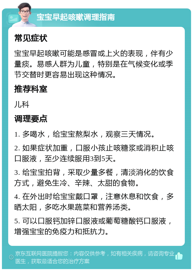 宝宝早起咳嗽调理指南 常见症状 宝宝早起咳嗽可能是感冒或上火的表现，伴有少量痰。易感人群为儿童，特别是在气候变化或季节交替时更容易出现这种情况。 推荐科室 儿科 调理要点 1. 多喝水，给宝宝熬梨水，观察三天情况。 2. 如果症状加重，口服小孩止咳糖浆或消积止咳口服液，至少连续服用3到5天。 3. 给宝宝拍背，采取少量多餐，清淡消化的饮食方式，避免生冷、辛辣、太甜的食物。 4. 在外出时给宝宝戴口罩，注意休息和饮食，多晒太阳，多吃水果蔬菜和营养汤类。 5. 可以口服钙加锌口服液或葡萄糖酸钙口服液，增强宝宝的免疫力和抵抗力。