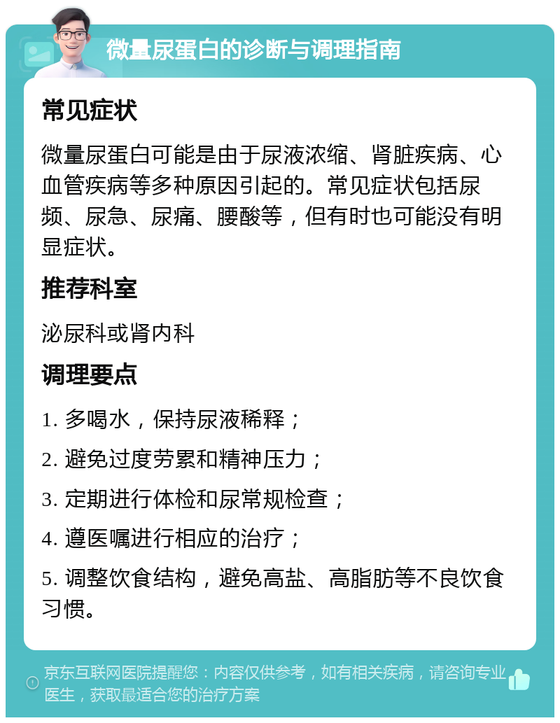 微量尿蛋白的诊断与调理指南 常见症状 微量尿蛋白可能是由于尿液浓缩、肾脏疾病、心血管疾病等多种原因引起的。常见症状包括尿频、尿急、尿痛、腰酸等，但有时也可能没有明显症状。 推荐科室 泌尿科或肾内科 调理要点 1. 多喝水，保持尿液稀释； 2. 避免过度劳累和精神压力； 3. 定期进行体检和尿常规检查； 4. 遵医嘱进行相应的治疗； 5. 调整饮食结构，避免高盐、高脂肪等不良饮食习惯。