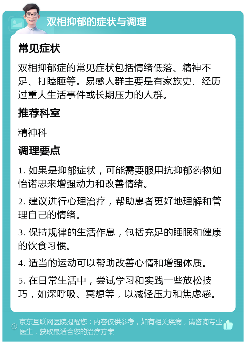 双相抑郁的症状与调理 常见症状 双相抑郁症的常见症状包括情绪低落、精神不足、打瞌睡等。易感人群主要是有家族史、经历过重大生活事件或长期压力的人群。 推荐科室 精神科 调理要点 1. 如果是抑郁症状，可能需要服用抗抑郁药物如怡诺思来增强动力和改善情绪。 2. 建议进行心理治疗，帮助患者更好地理解和管理自己的情绪。 3. 保持规律的生活作息，包括充足的睡眠和健康的饮食习惯。 4. 适当的运动可以帮助改善心情和增强体质。 5. 在日常生活中，尝试学习和实践一些放松技巧，如深呼吸、冥想等，以减轻压力和焦虑感。