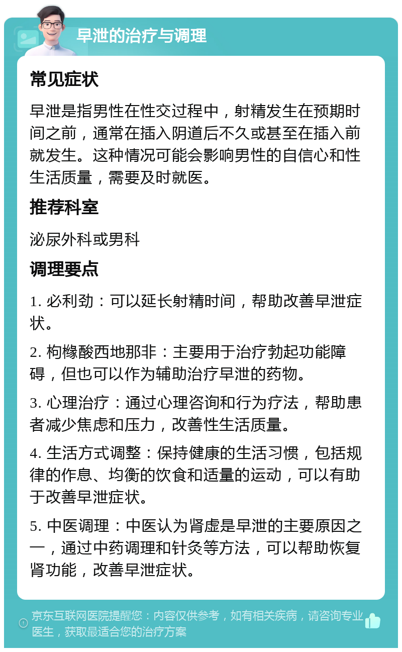 早泄的治疗与调理 常见症状 早泄是指男性在性交过程中，射精发生在预期时间之前，通常在插入阴道后不久或甚至在插入前就发生。这种情况可能会影响男性的自信心和性生活质量，需要及时就医。 推荐科室 泌尿外科或男科 调理要点 1. 必利劲：可以延长射精时间，帮助改善早泄症状。 2. 枸橼酸西地那非：主要用于治疗勃起功能障碍，但也可以作为辅助治疗早泄的药物。 3. 心理治疗：通过心理咨询和行为疗法，帮助患者减少焦虑和压力，改善性生活质量。 4. 生活方式调整：保持健康的生活习惯，包括规律的作息、均衡的饮食和适量的运动，可以有助于改善早泄症状。 5. 中医调理：中医认为肾虚是早泄的主要原因之一，通过中药调理和针灸等方法，可以帮助恢复肾功能，改善早泄症状。