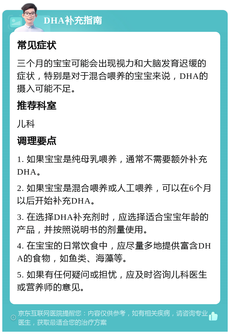 DHA补充指南 常见症状 三个月的宝宝可能会出现视力和大脑发育迟缓的症状，特别是对于混合喂养的宝宝来说，DHA的摄入可能不足。 推荐科室 儿科 调理要点 1. 如果宝宝是纯母乳喂养，通常不需要额外补充DHA。 2. 如果宝宝是混合喂养或人工喂养，可以在6个月以后开始补充DHA。 3. 在选择DHA补充剂时，应选择适合宝宝年龄的产品，并按照说明书的剂量使用。 4. 在宝宝的日常饮食中，应尽量多地提供富含DHA的食物，如鱼类、海藻等。 5. 如果有任何疑问或担忧，应及时咨询儿科医生或营养师的意见。