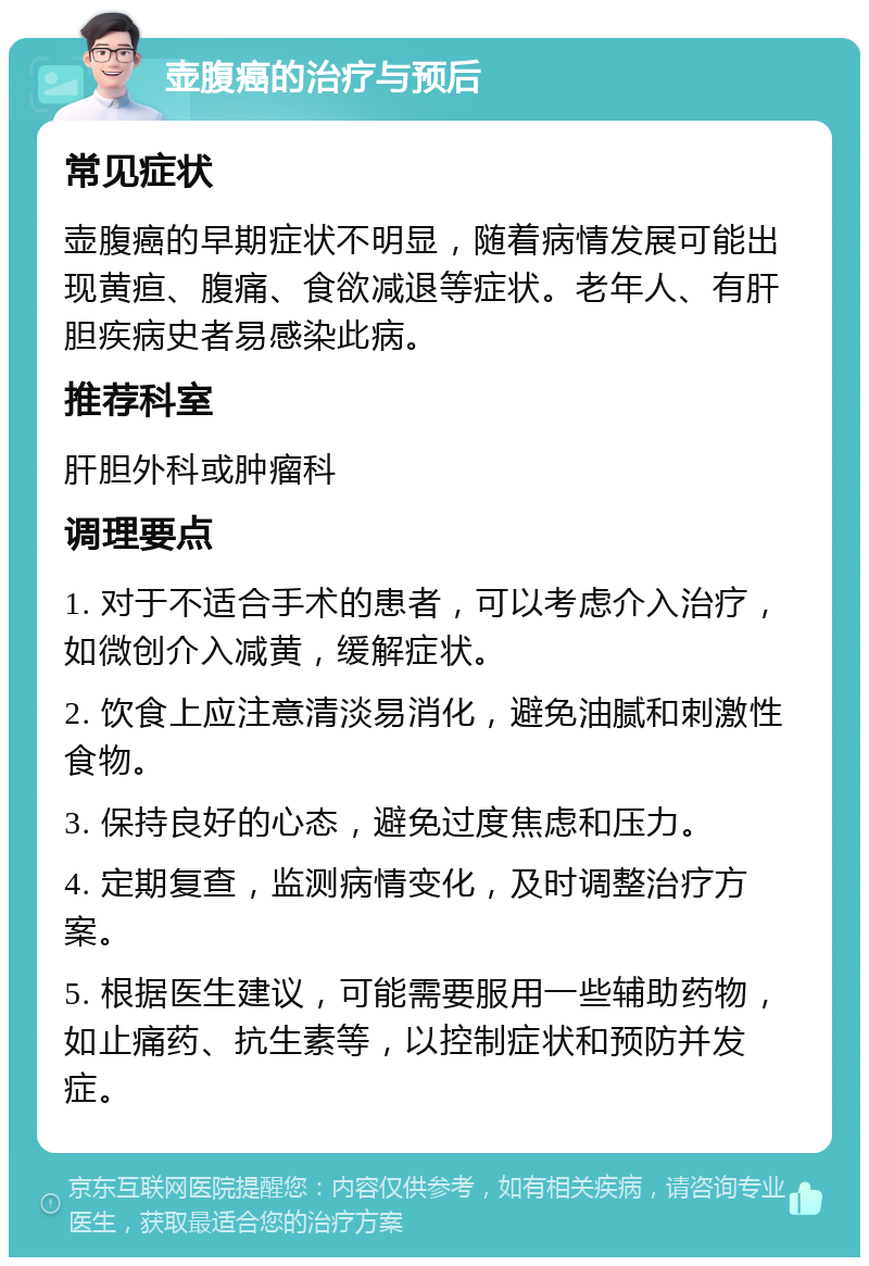 壶腹癌的治疗与预后 常见症状 壶腹癌的早期症状不明显，随着病情发展可能出现黄疸、腹痛、食欲减退等症状。老年人、有肝胆疾病史者易感染此病。 推荐科室 肝胆外科或肿瘤科 调理要点 1. 对于不适合手术的患者，可以考虑介入治疗，如微创介入减黄，缓解症状。 2. 饮食上应注意清淡易消化，避免油腻和刺激性食物。 3. 保持良好的心态，避免过度焦虑和压力。 4. 定期复查，监测病情变化，及时调整治疗方案。 5. 根据医生建议，可能需要服用一些辅助药物，如止痛药、抗生素等，以控制症状和预防并发症。