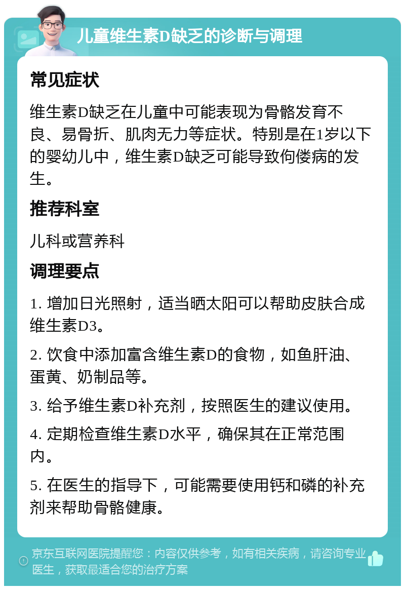 儿童维生素D缺乏的诊断与调理 常见症状 维生素D缺乏在儿童中可能表现为骨骼发育不良、易骨折、肌肉无力等症状。特别是在1岁以下的婴幼儿中，维生素D缺乏可能导致佝偻病的发生。 推荐科室 儿科或营养科 调理要点 1. 增加日光照射，适当晒太阳可以帮助皮肤合成维生素D3。 2. 饮食中添加富含维生素D的食物，如鱼肝油、蛋黄、奶制品等。 3. 给予维生素D补充剂，按照医生的建议使用。 4. 定期检查维生素D水平，确保其在正常范围内。 5. 在医生的指导下，可能需要使用钙和磷的补充剂来帮助骨骼健康。