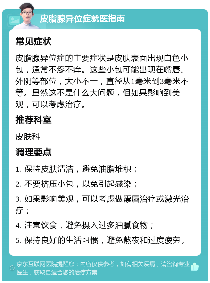 皮脂腺异位症就医指南 常见症状 皮脂腺异位症的主要症状是皮肤表面出现白色小包，通常不疼不痒。这些小包可能出现在嘴唇、外阴等部位，大小不一，直径从1毫米到3毫米不等。虽然这不是什么大问题，但如果影响到美观，可以考虑治疗。 推荐科室 皮肤科 调理要点 1. 保持皮肤清洁，避免油脂堆积； 2. 不要挤压小包，以免引起感染； 3. 如果影响美观，可以考虑做漂唇治疗或激光治疗； 4. 注意饮食，避免摄入过多油腻食物； 5. 保持良好的生活习惯，避免熬夜和过度疲劳。